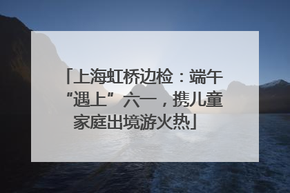 上海虹桥边检：端午“遇上”六一，携儿童家庭出境游火热
