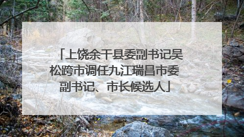 上饶余干县委副书记吴松跨市调任九江瑞昌市委副书记、市长候选人