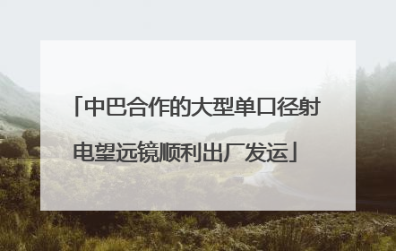 中巴合作的大型单口径射电望远镜顺利出厂发运