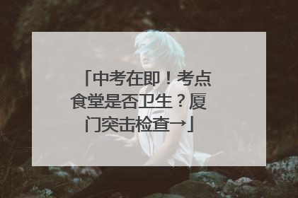 中考在即！考点食堂是否卫生？厦门突击检查→