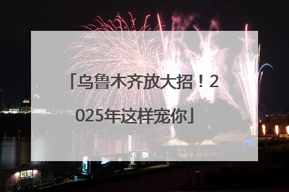 乌鲁木齐放大招！2025年这样宠你