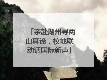 亲赴湖州寻两山真谛，校地联动话国际新声