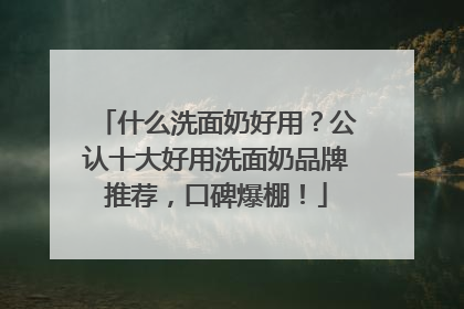 什么洗面奶好用？公认十大好用洗面奶品牌推荐，口碑爆棚！