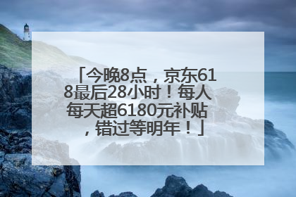 今晚8点，京东618最后28小时！每人每天超6180元补贴，错过等明年！