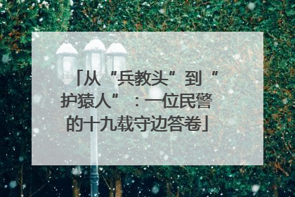 从“兵教头”到“护猿人”：一位民警的十九载守边答卷