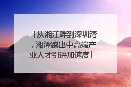 从湘江畔到深圳湾，湘潭跑出中高端产业人才引进加速度