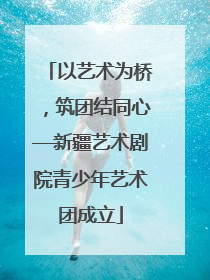 以艺术为桥，筑团结同心—新疆艺术剧院青少年艺术团成立