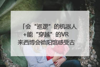 会“巡逻”的机器人+能“穿越”的VR 来西博会德阳馆感受古蜀文明与现代智造的时空对话｜西博视界