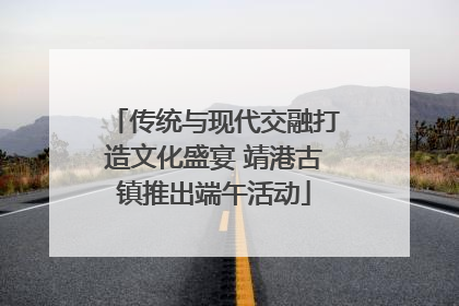 传统与现代交融打造文化盛宴 靖港古镇推出端午活动