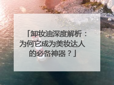 卸妆油深度解析：为何它成为美妆达人的必备神器？