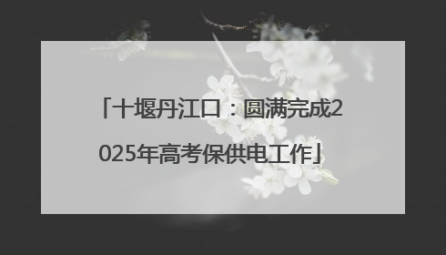 十堰丹江口：圆满完成2025年高考保供电工作