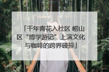千年青花入社区 崂山区“博学游记”上演文化与咖啡的跨界碰撞