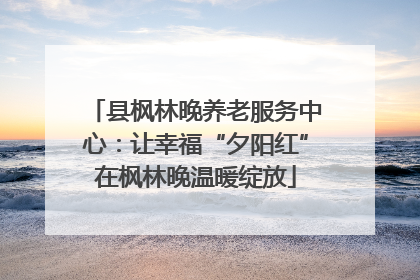 县枫林晚养老服务中心：让幸福“夕阳红”在枫林晚温暖绽放