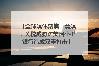 全球媒体聚焦｜美媒：关税威胁对美国小型银行造成双重打击