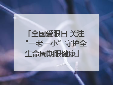 全国爱眼日 关注“一老一小”守护全生命周期眼健康