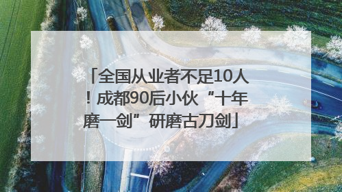 全国从业者不足10人！成都90后小伙“十年磨一剑”研磨古刀剑