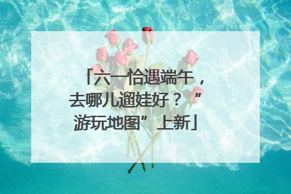六一恰遇端午，去哪儿遛娃好？“游玩地图”上新
