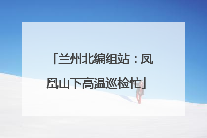 兰州北编组站：凤凰山下高温巡检忙