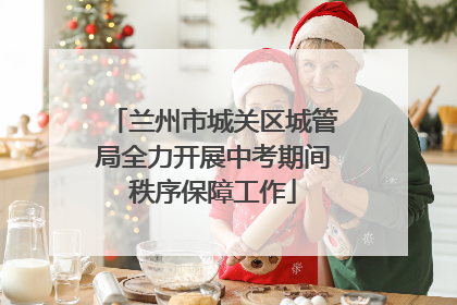 兰州市城关区城管局全力开展中考期间秩序保障工作