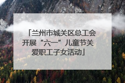 兰州市城关区总工会开展“六一”儿童节关爱职工子女活动