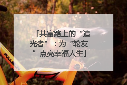 共富路上的“追光者”：为“轮友”点亮幸福人生
