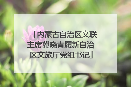 内蒙古自治区文联主席冀晓青履新自治区文旅厅党组书记
