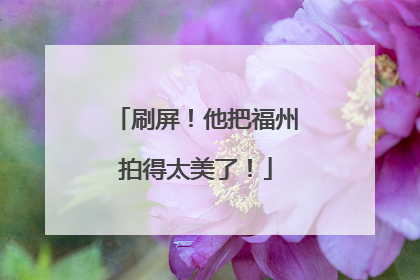 刷屏！他把福州拍得太美了！