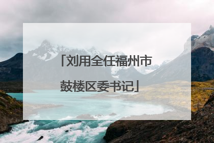 刘用全任福州市鼓楼区委书记