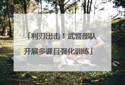 利刃出击！武警部队开展多课目强化训练