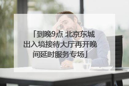 到晚9点 北京东城出入境接待大厅再开晚间延时服务专场