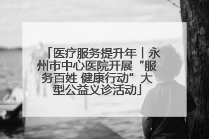 医疗服务提升年丨永州市中心医院开展“服务百姓 健康行动”大型公益义诊活动