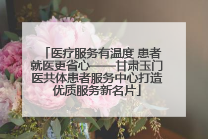 医疗服务有温度 患者就医更省心——甘肃玉门医共体患者服务中心打造优质服务新名片