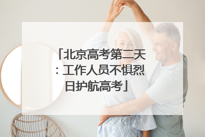 北京高考第二天：工作人员不惧烈日护航高考