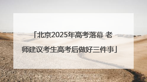 北京2025年高考落幕 老师建议考生高考后做好三件事