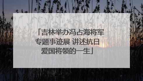 吉林举办冯占海将军专题事迹展 讲述抗日爱国将领的一生