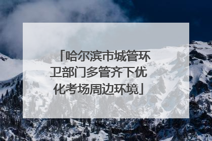 哈尔滨市城管环卫部门多管齐下优化考场周边环境