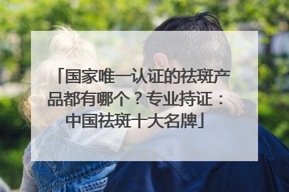 国家唯一认证的祛斑产品都有哪个？专业持证：中国祛斑十大名牌