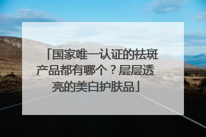 国家唯一认证的祛斑产品都有哪个？层层透亮的美白护肤品