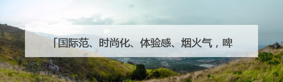 国际范、时尚化、体验感、烟火气，啤酒节崂山会场将打造沉浸式双场景园区