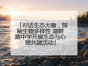 对话生态大咖，探秘生物多样性 湖畔路中学开展生态与心理共融活动