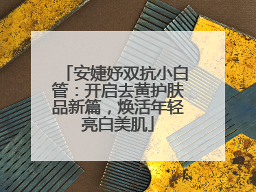 安婕妤双抗小白管：开启去黄护肤品新篇，焕活年轻亮白美肌