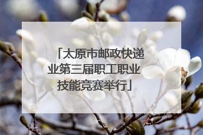 太原市邮政快递业第三届职工职业技能竞赛举行