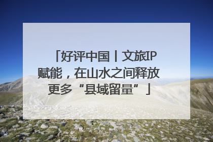 好评中国丨文旅IP赋能，在山水之间释放更多“县域留量”