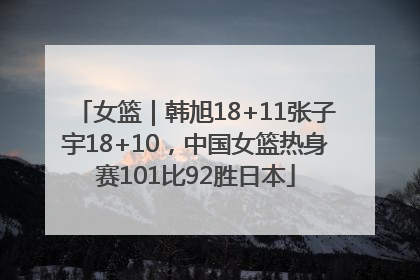 女篮｜韩旭18+11张子宇18+10，中国女篮热身赛101比92胜日本