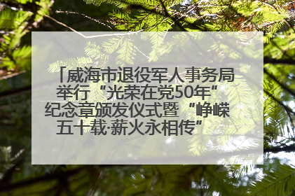 威海市退役军人事务局举行“光荣在党50年”纪念章颁发仪式暨“峥嵘五十载·薪火永相传” 主题党日活动