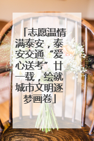 志愿温情满泰安，泰安交通“爱心送考”廿一载，绘就城市文明逐梦画卷