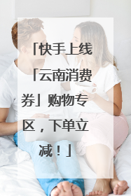 快手上线「云南消费券」购物专区，下单立减！