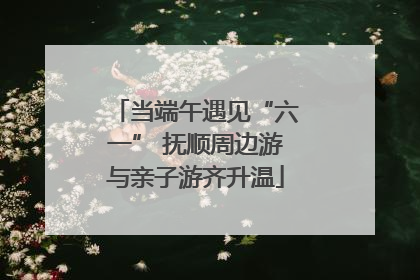 当端午遇见“六一” 抚顺周边游与亲子游齐升温