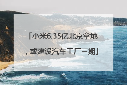 小米6.35亿北京拿地，或建设汽车工厂三期