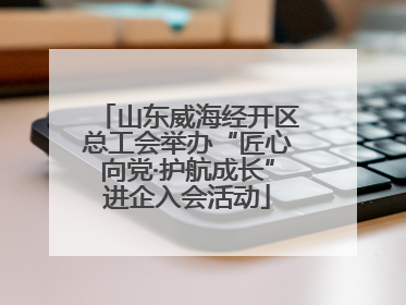 山东威海经开区总工会举办“匠心向党·护航成长”进企入会活动